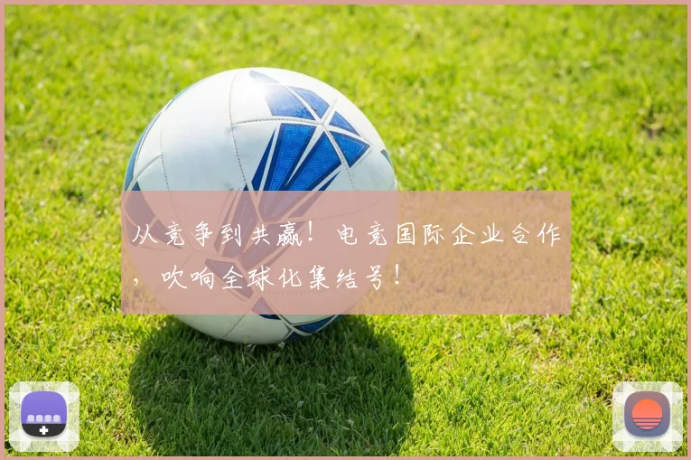 从竞争到共赢!电竞国际企业合作,吹响全球化集结号!