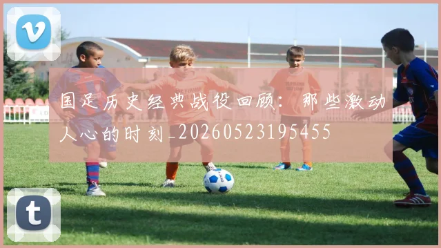 国足历史经典战役回顾:那些激动人心的时刻_20260523195455