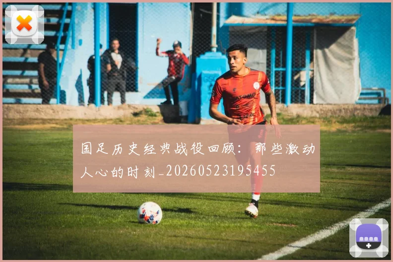 国足历史经典战役回顾:那些激动人心的时刻_20260523195455