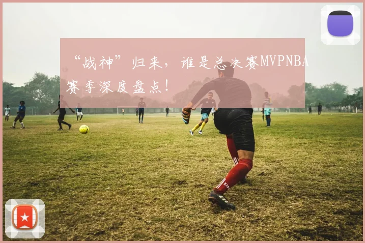 “战神”归来，谁是总决赛MVPNBA赛季深度盘点！