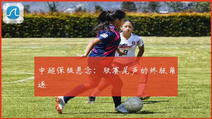 中超保级悬念：联赛尾声的终极角逐